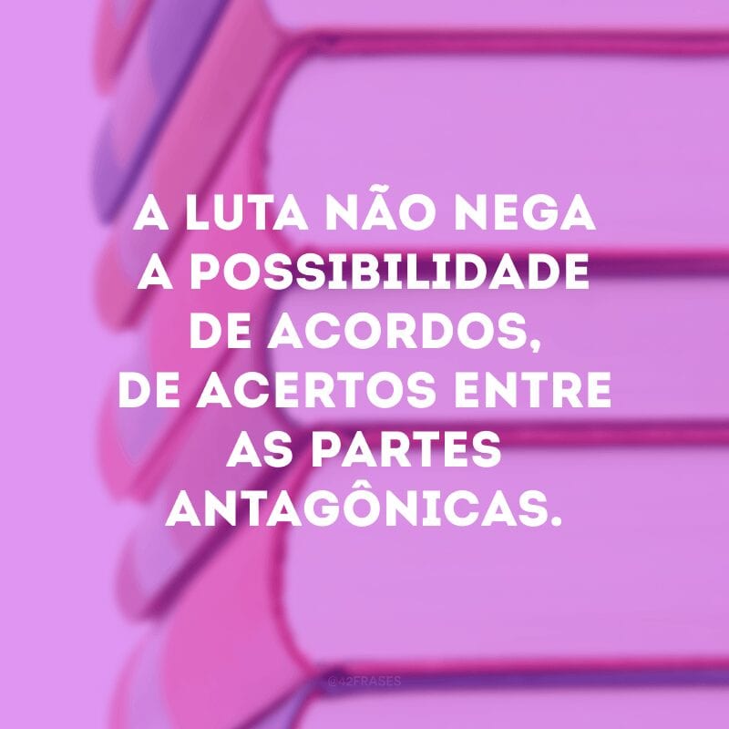 A luta não nega a possibilidade de acordos, de acertos entre as partes antagônicas. 