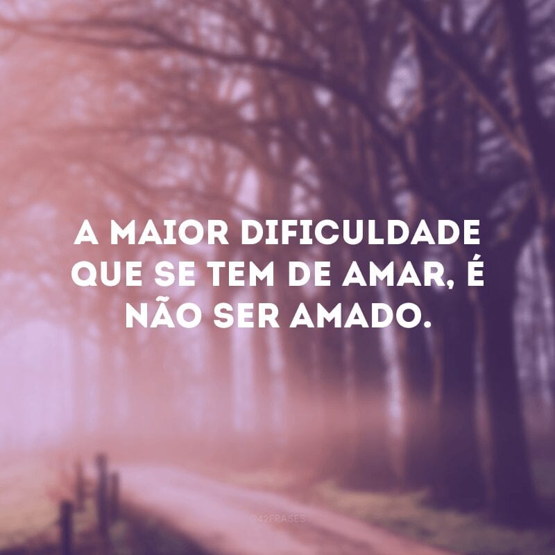 A maior dificuldade que se tem de amar, é não ser amado.