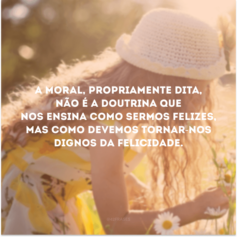 A moral, propriamente dita, não é a doutrina que nos ensina como sermos felizes, mas como devemos tornar-nos dignos da felicidade. 