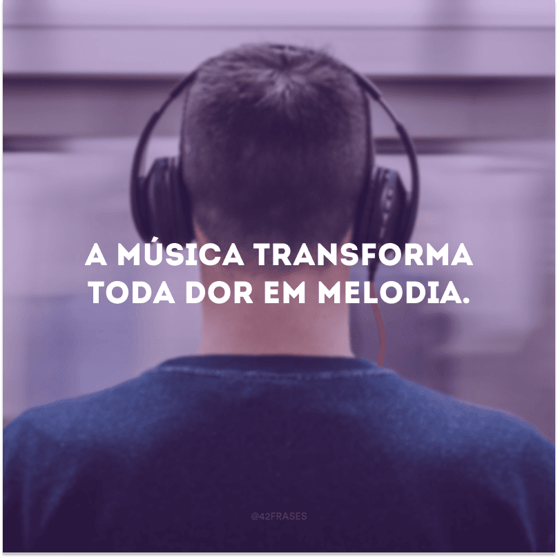 A música transforma toda dor em melodia. 