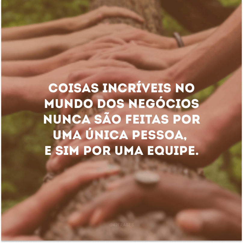 Coisas incríveis no mundo dos negócios nunca são feitas por uma única pessoa, e sim por uma equipe.