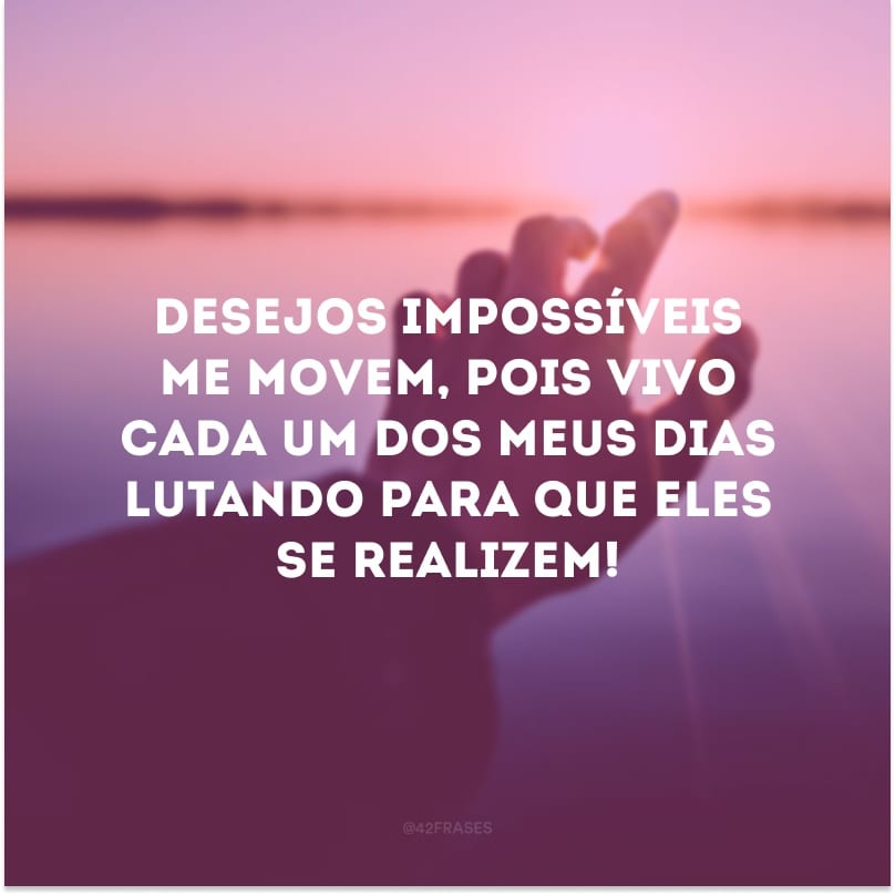 Desejos impossíveis me movem, pois vivo cada um dos meus dias lutando para que eles se realizem!