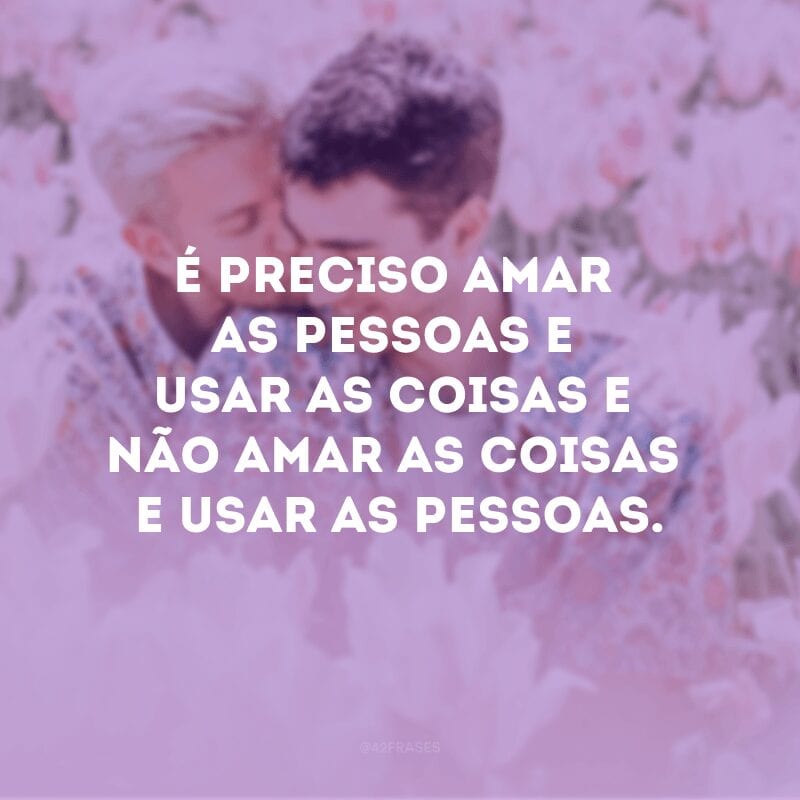 É preciso amar as pessoas e usar as coisas e não amar as coisas e usar as pessoas.