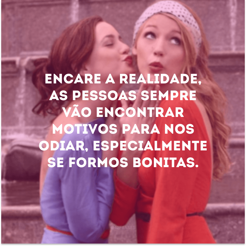 Encare a realidade, as pessoas sempre vão encontrar motivos para nos odiar, especialmente se formos bonitas.