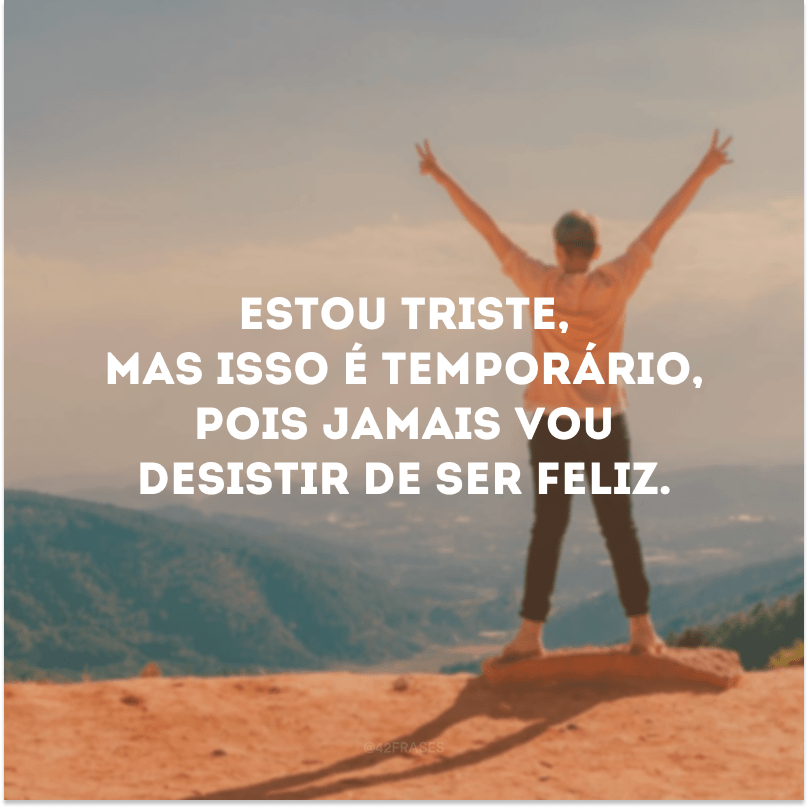 Estou triste, mas isso é temporário, pois jamais vou desistir de ser feliz.