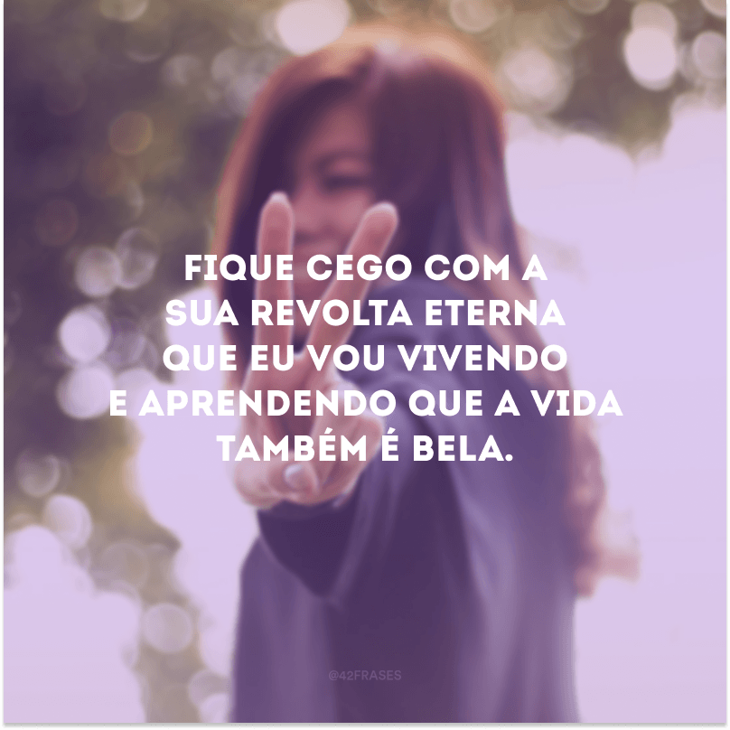 Fique cego com a sua revolta eterna que eu vou vivendo e aprendendo que a vida também é bela.