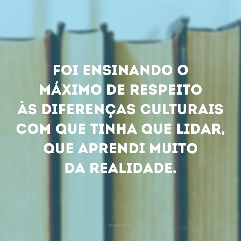 Foi ensinando o máximo de respeito às diferenças culturais com que tinha que lidar, que aprendi muito da realidade. 