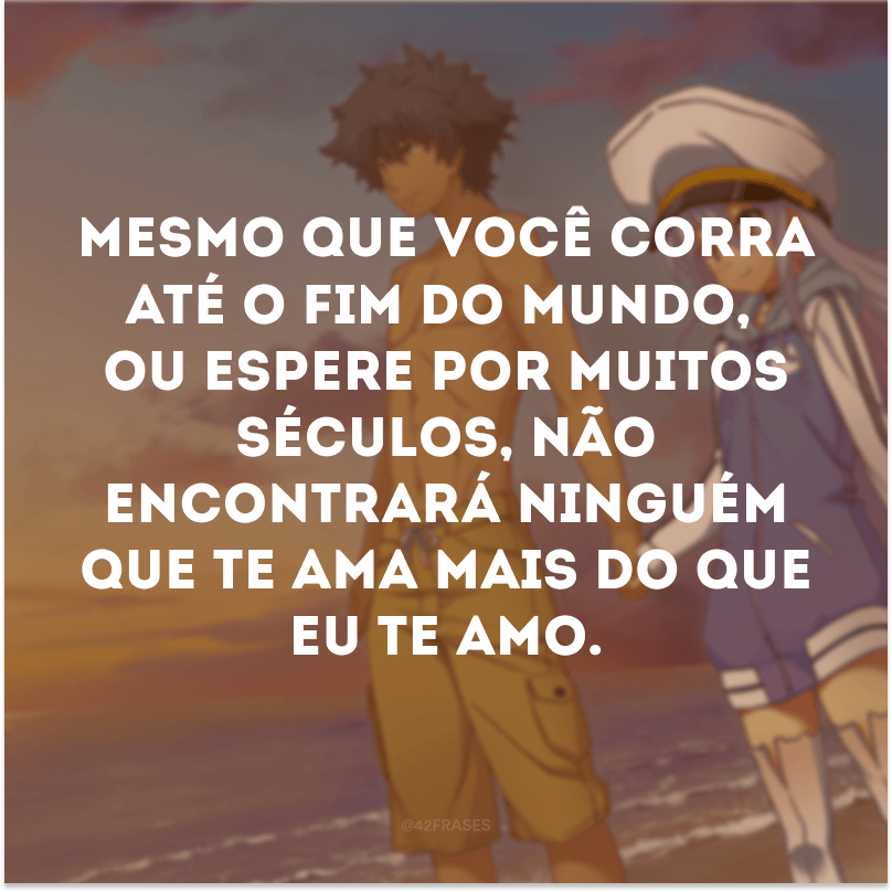 Mesmo que você corra até o fim do mundo, ou espere por muitos séculos, não encontrará ninguém que te ama mais do que eu te amo.