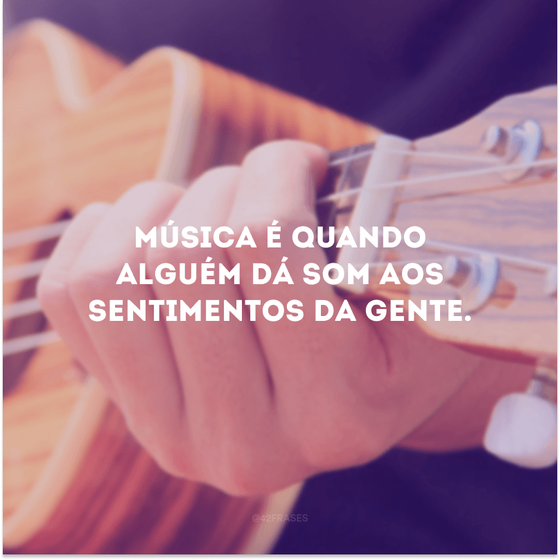 Música é quando alguém dá som aos sentimentos da gente. 