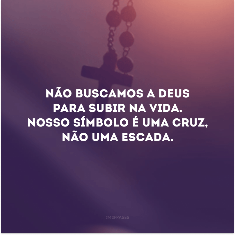 Não buscamos a Deus para subir na vida. Nosso símbolo é uma cruz, não uma escada. 