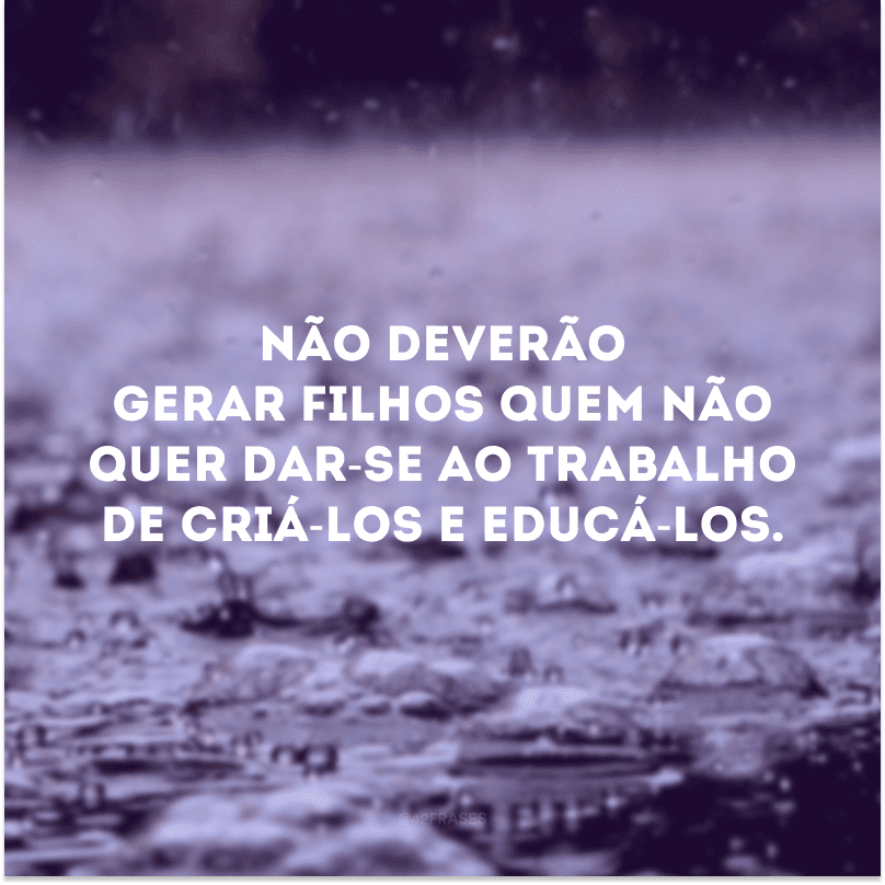 Não deverão gerar filhos quem não quer dar-se ao trabalho de criá-los e educá-los. 