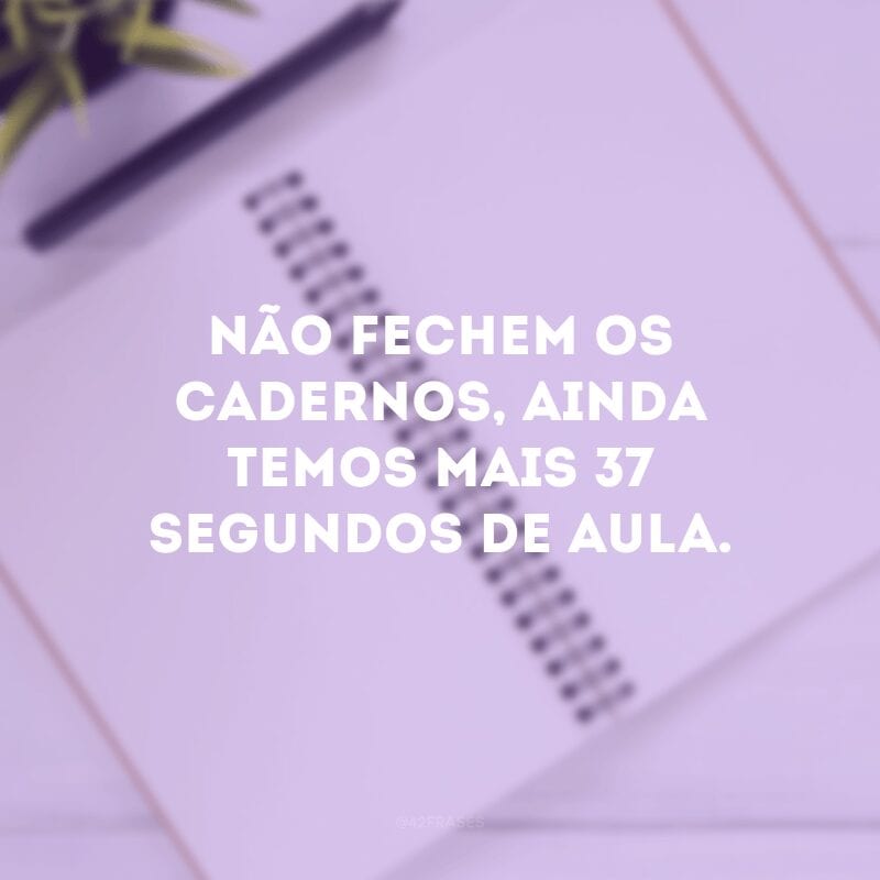 Não fechem os cadernos, ainda temos mais 37 segundos de aula. 