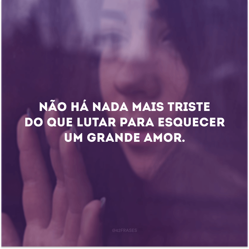 Não há nada mais triste do que lutar para esquecer um grande amor.