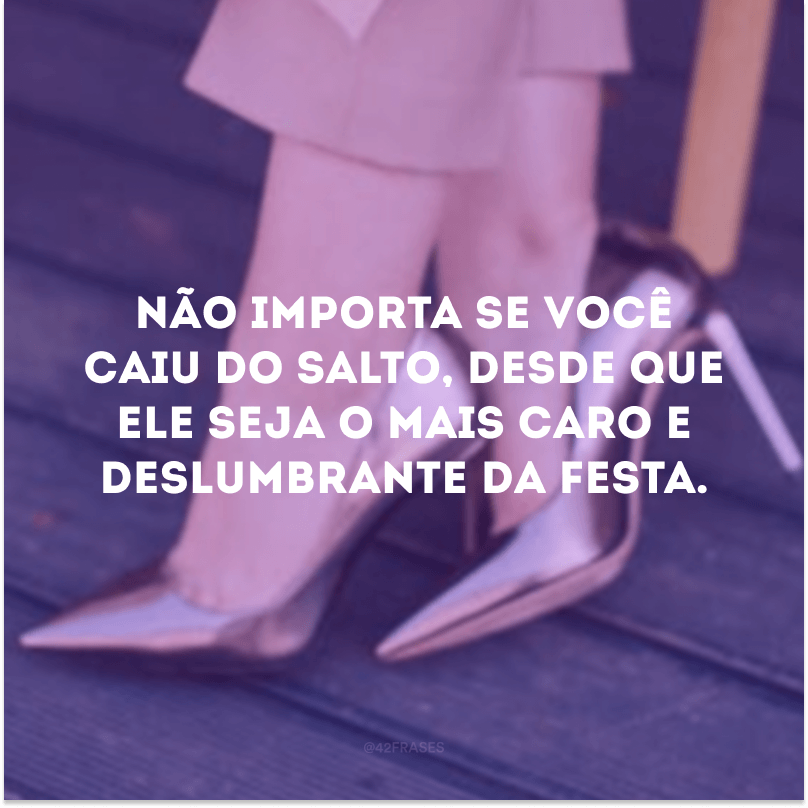 Não importa se você caiu do salto, desde que ele seja o mais caro e deslumbrante da festa.