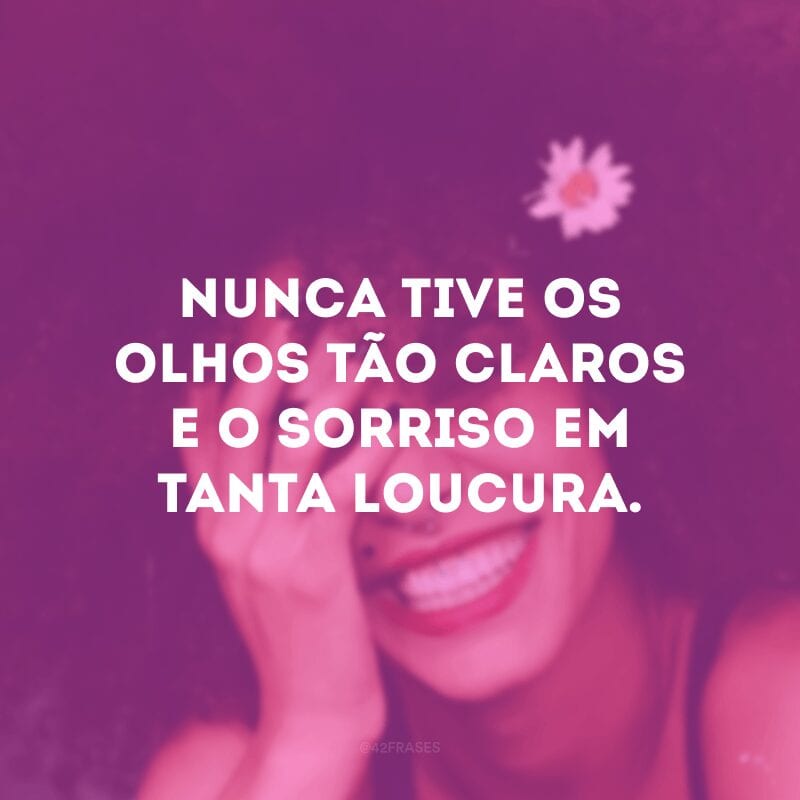 Nunca tive os olhos tão claros e o sorriso em tanta loucura.