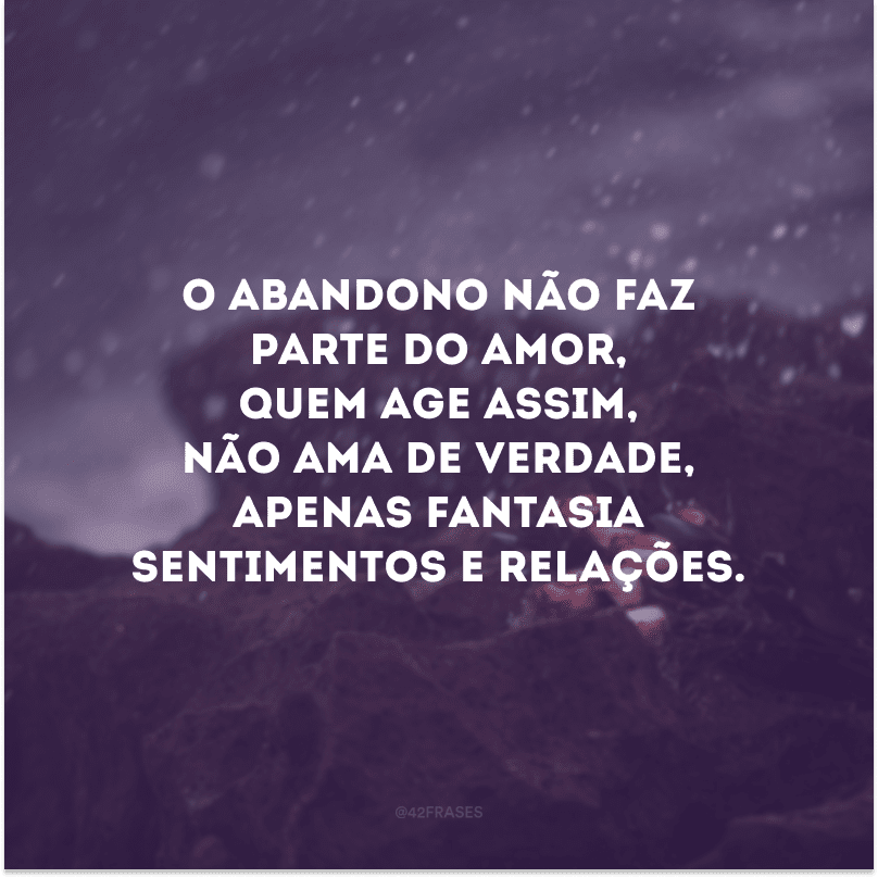 O abandono não faz parte do amor, quem age assim, não ama de verdade, apenas fantasia sentimentos e relações.