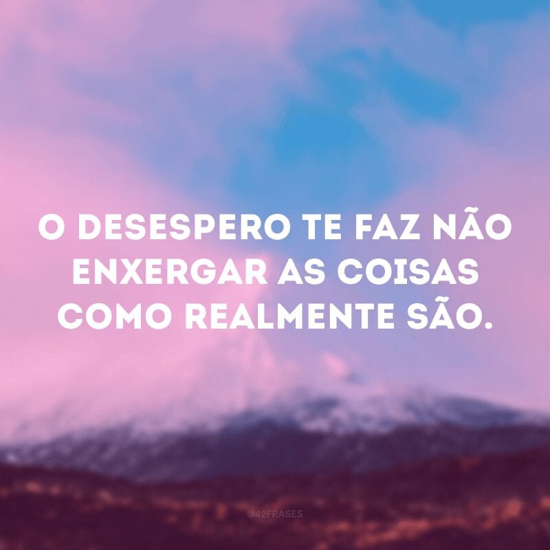 O desespero te faz não enxergar as coisas como realmente são. 