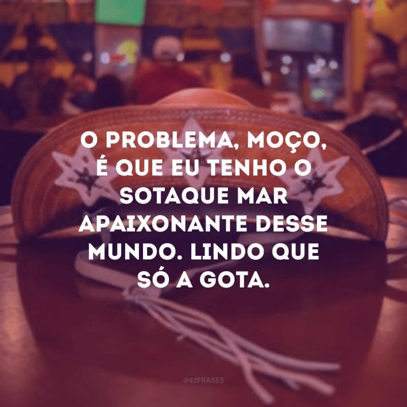 O problema, moço, é que eu tenho o sotaque mar apaixonante desse mundo. Lindo que só a gota.