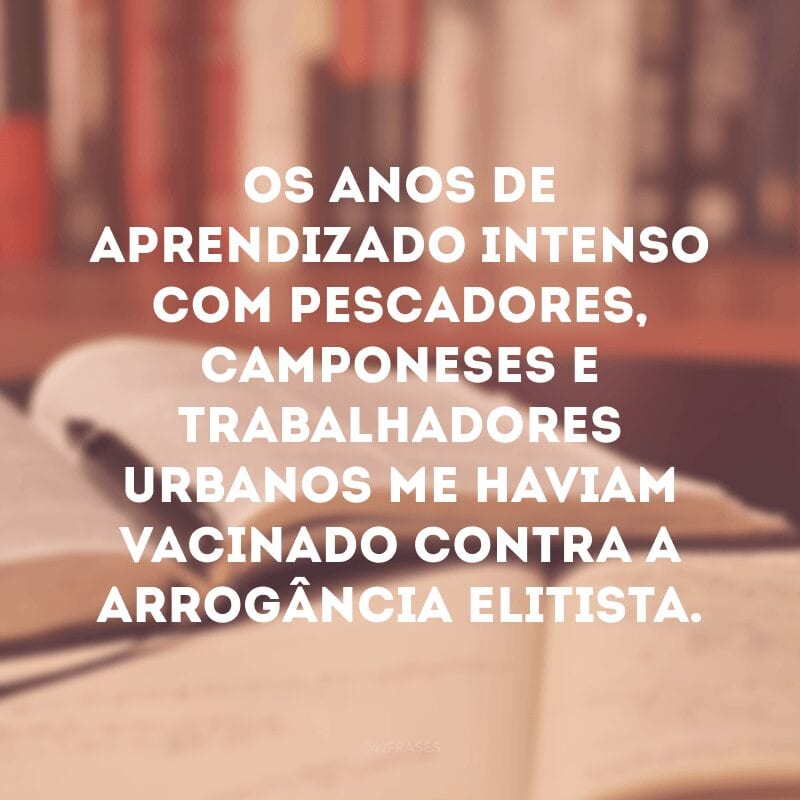 Os anos de aprendizado intenso com pescadores, camponeses e trabalhadores urbanos me haviam vacinado contra a arrogância elitista. 