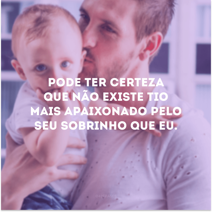 Pode ter certeza que não existe tio mais apaixonado pelo seu sobrinho que eu.