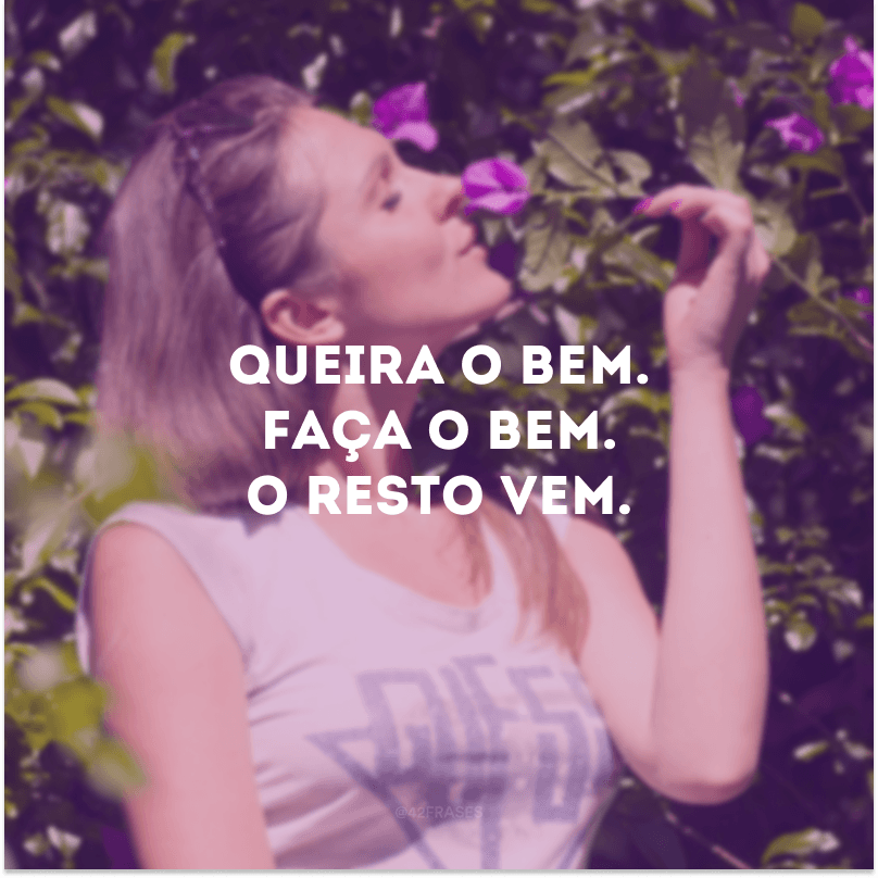 Queira o bem. Faça o bem. O resto vem.