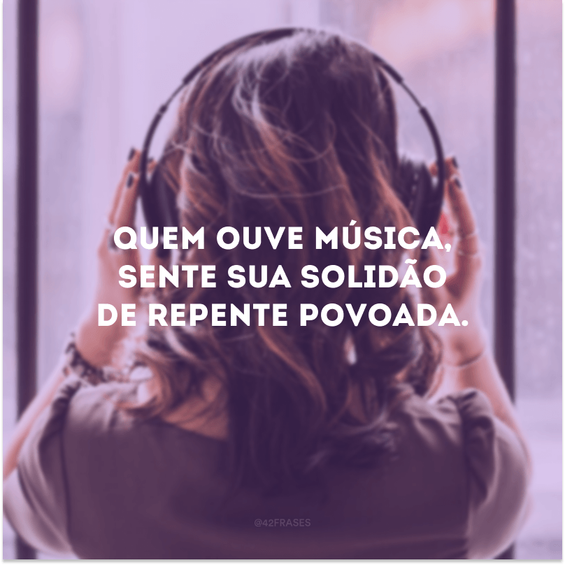 Quem ouve música, sente sua solidão de repente povoada. 