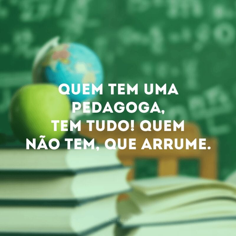 Quem tem uma pedagoga, tem tudo! Quem não tem, que arrume.