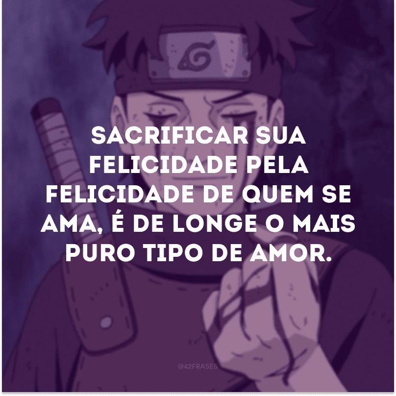 Sacrificar sua felicidade pela felicidade de quem se ama, é de longe o mais puro tipo de amor.