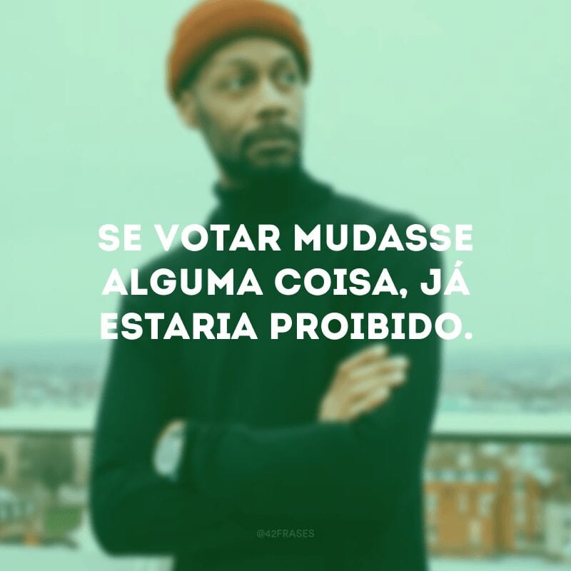 Se votar mudasse alguma coisa, já estaria proibido. 