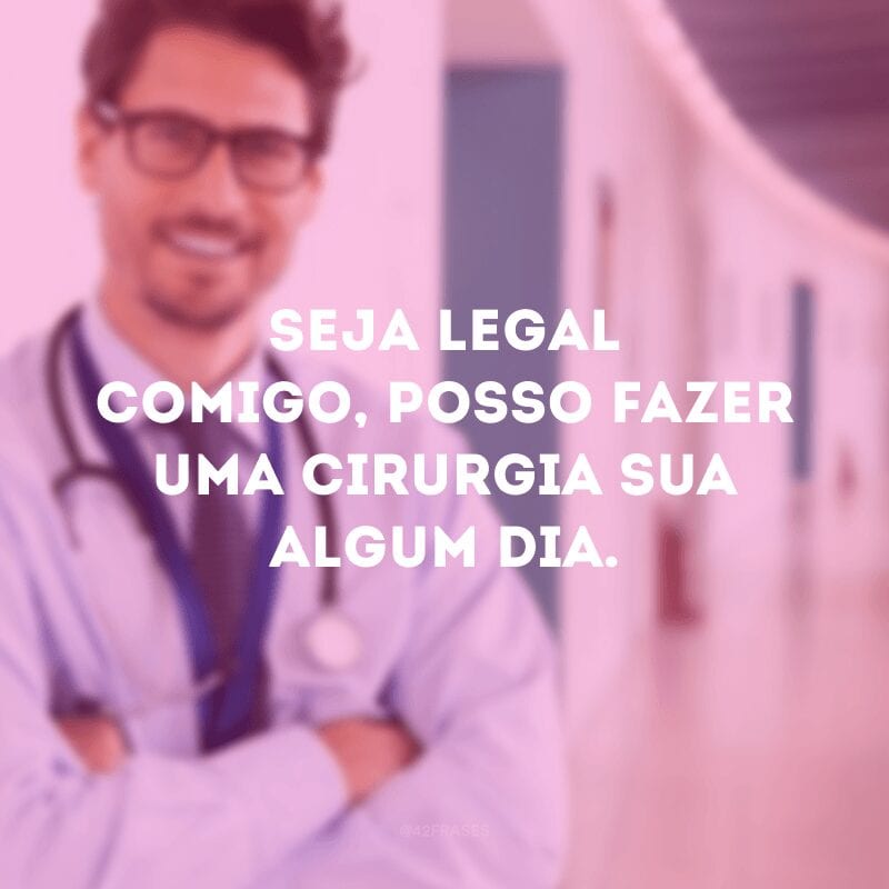 Seja legal comigo, posso fazer uma cirurgia sua algum dia. 