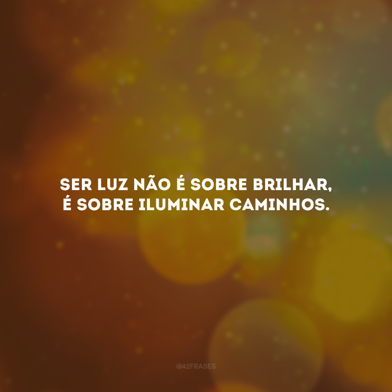 Ser luz não é sobre brilhar, é sobre iluminar caminhos.