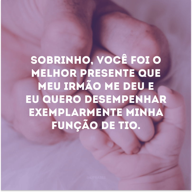 Sobrinho, você foi o melhor presente que meu irmão me deu e eu quero desempenhar exemplarmente minha função de tio.