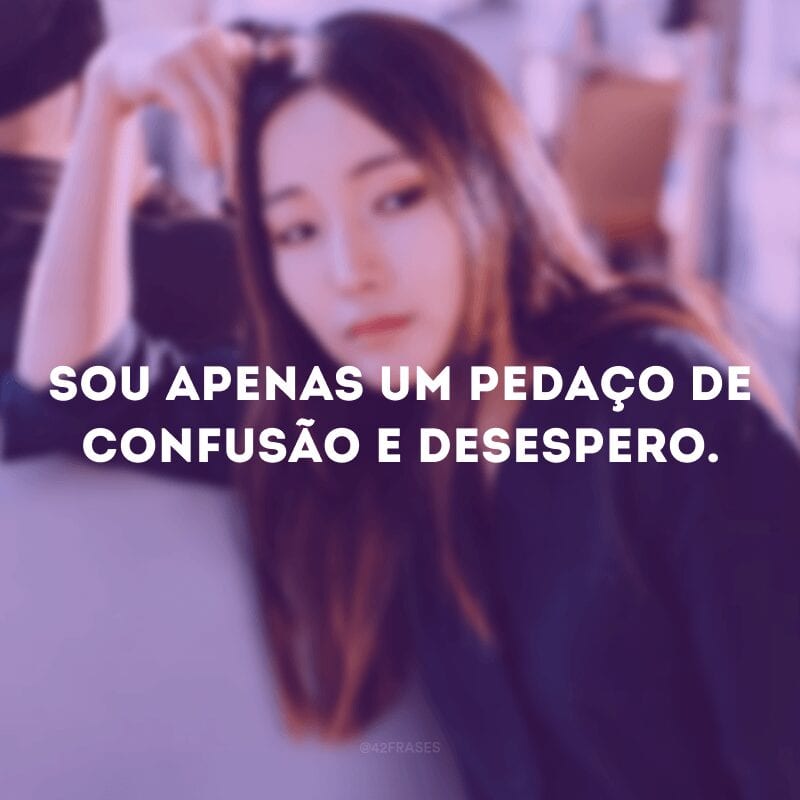 Sou apenas um pedaço de confusão e desespero. 