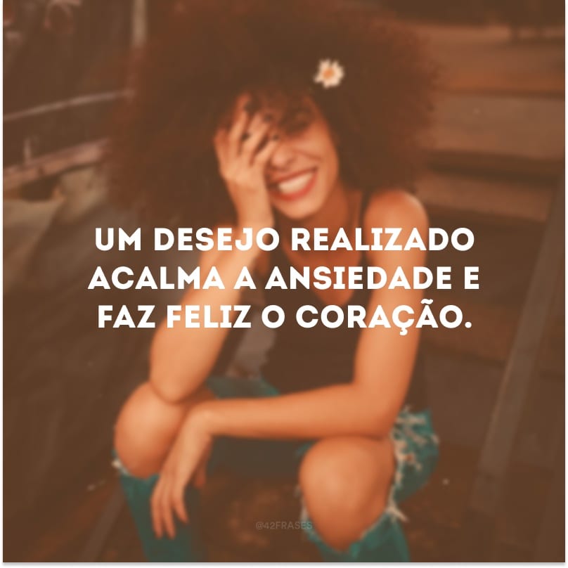 Um desejo realizado acalma a ansiedade e faz feliz o coração. 