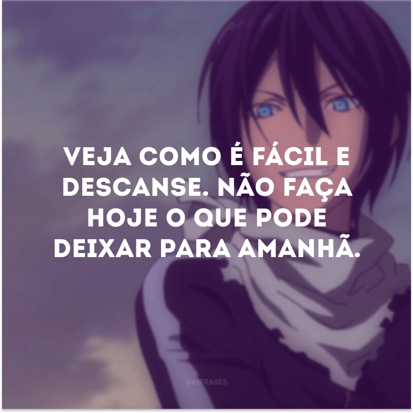 Veja como é fácil e descanse. Não faça hoje o que pode deixar para amanhã.