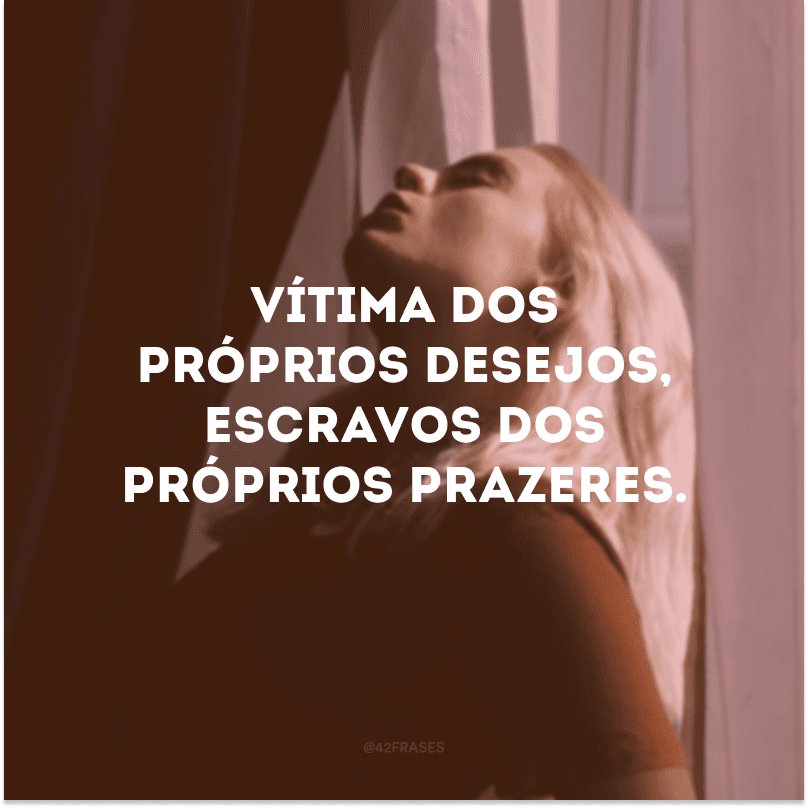 Vítima dos próprios desejos, escravos dos próprios prazeres. 