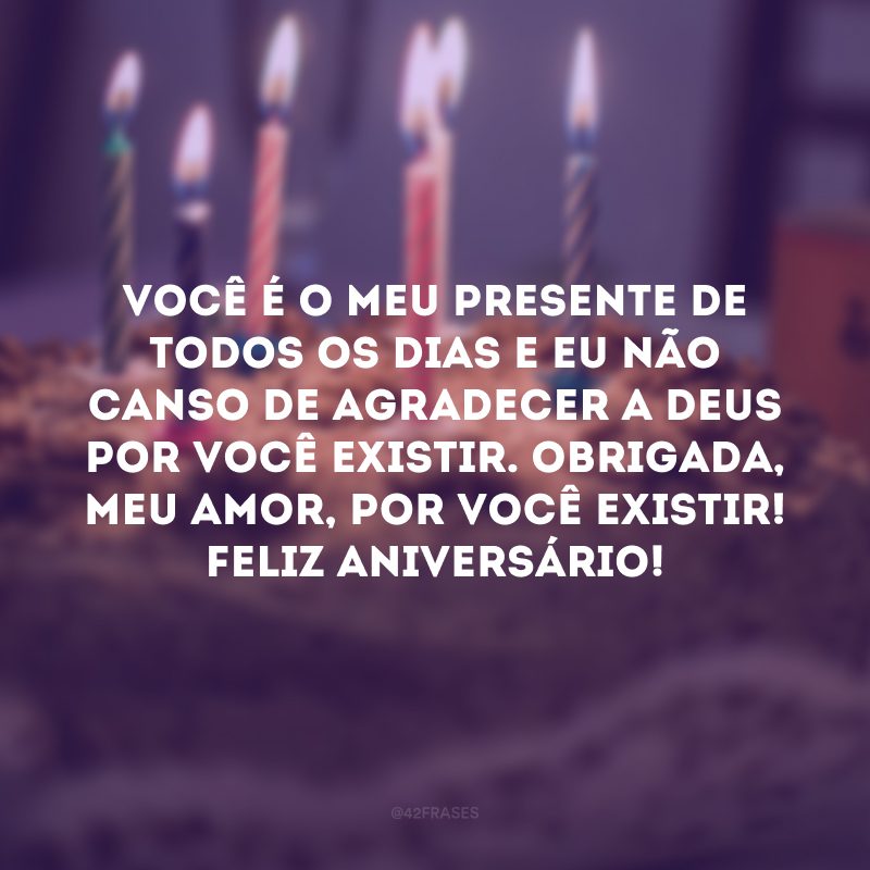 Você é o meu presente de todos os dias e eu não canso de agradecer a Deus por você existir. Obrigada, meu amor, por você existir! Feliz aniversário!