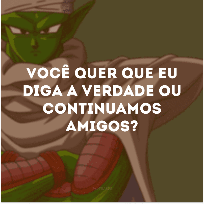 Você quer que eu diga a verdade ou continuamos amigos? 