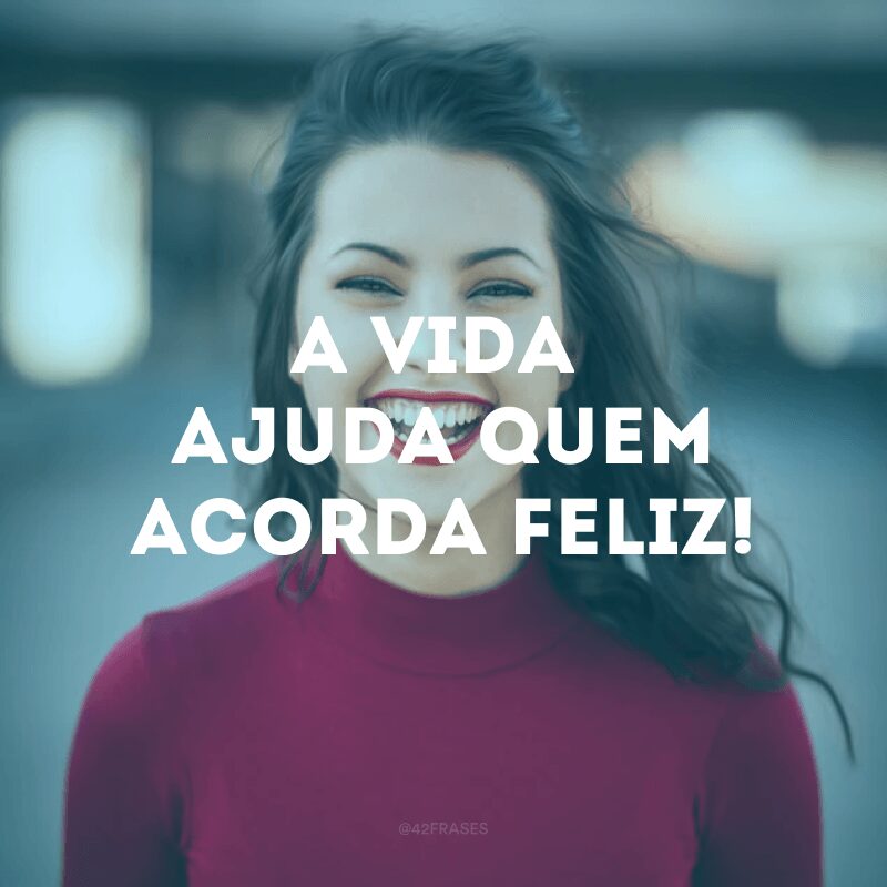 A vida ajuda quem acorda feliz!