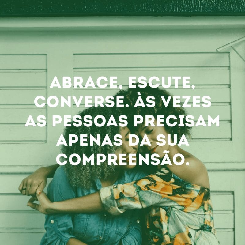 Abrace, escute, converse. Às vezes as pessoas precisam apenas da sua compreensão.