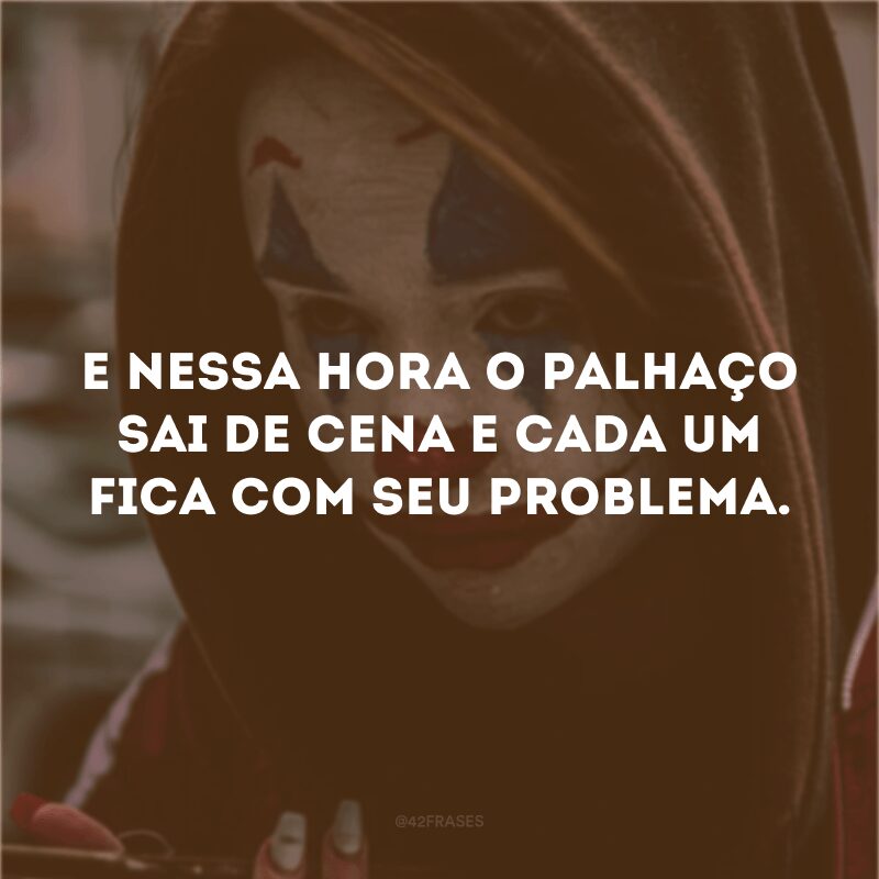 E nessa hora o palhaço sai de cena e cada um fica com seu problema. 