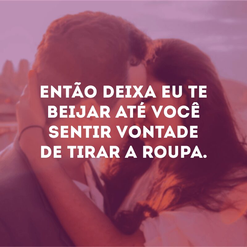 Então deixa eu te beijar até você sentir vontade de tirar a roupa.