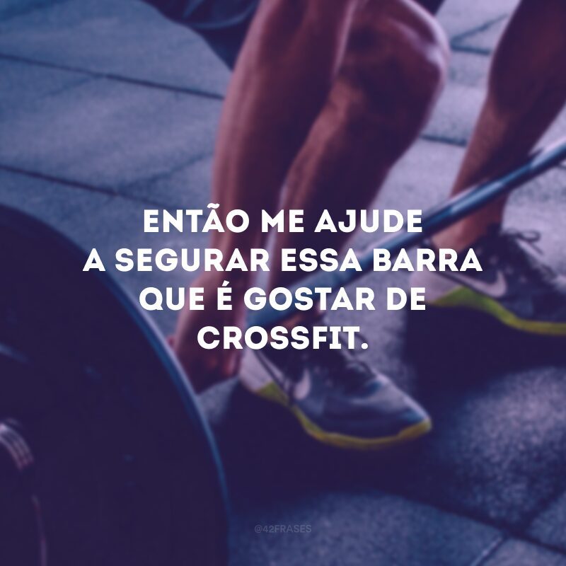 Então me ajude a segurar essa barra que é gostar de Crossfit.