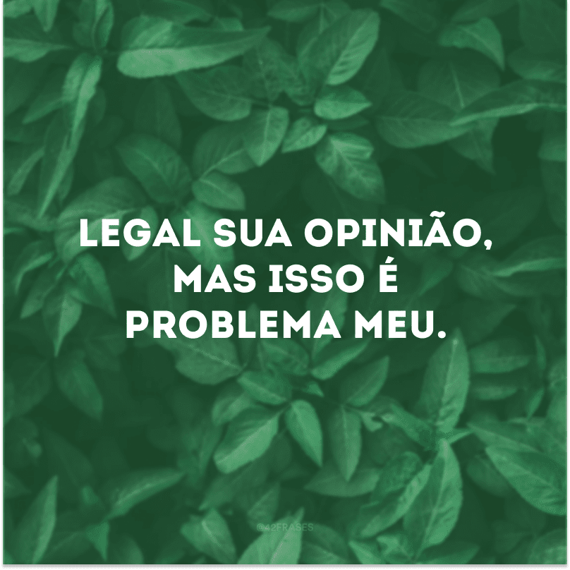 Legal sua opinião, mas isso é problema meu. 