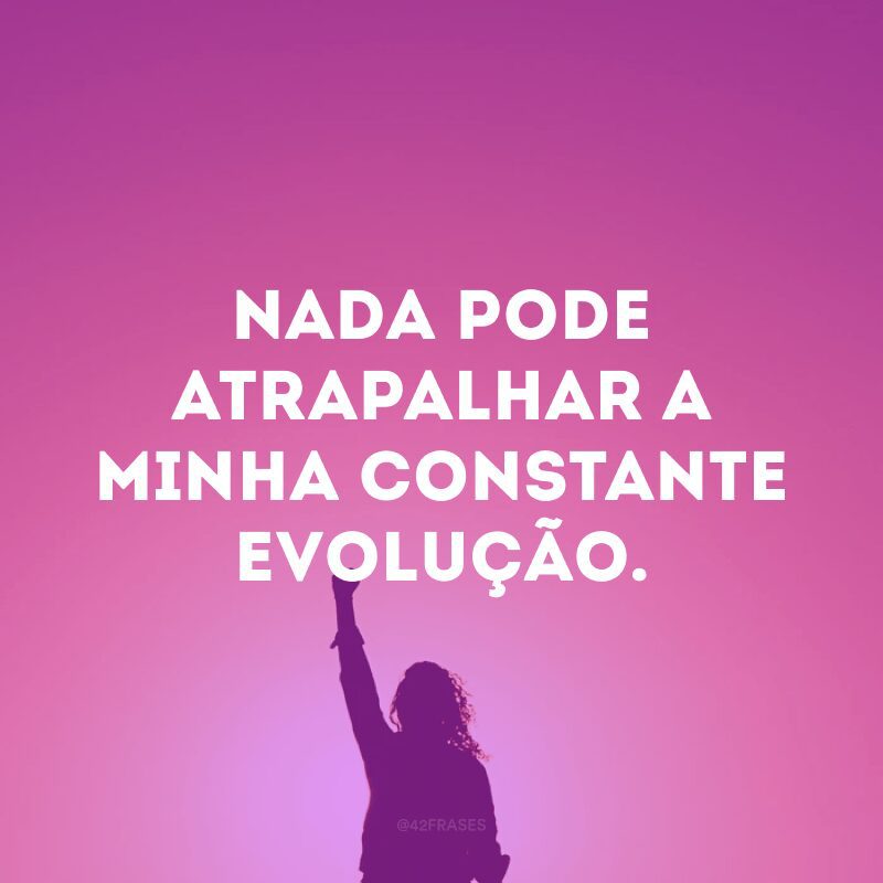 Nada pode atrapalhar a minha constante evolução.