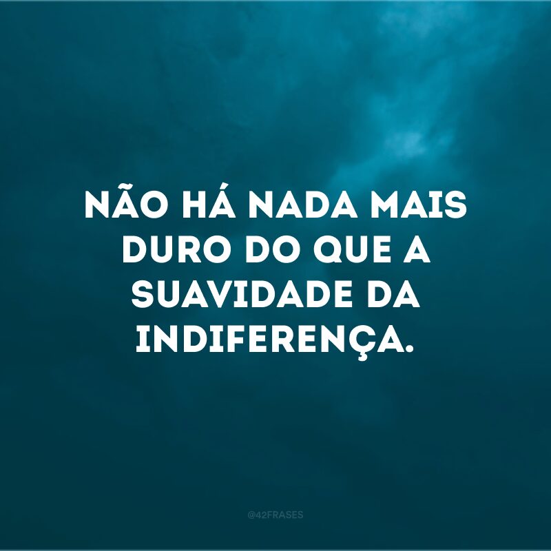 Não há nada mais duro do que a suavidade da indiferença.