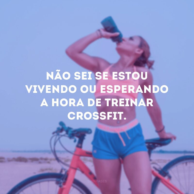 Não sei se estou vivendo ou esperando a hora de treinar crossfit.