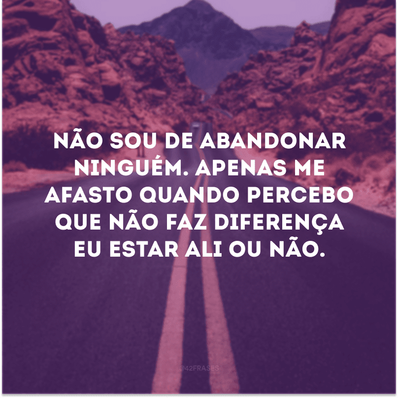 Não sou de abandonar ninguém. Apenas me afasto quando percebo que não faz diferença eu estar ali ou não.