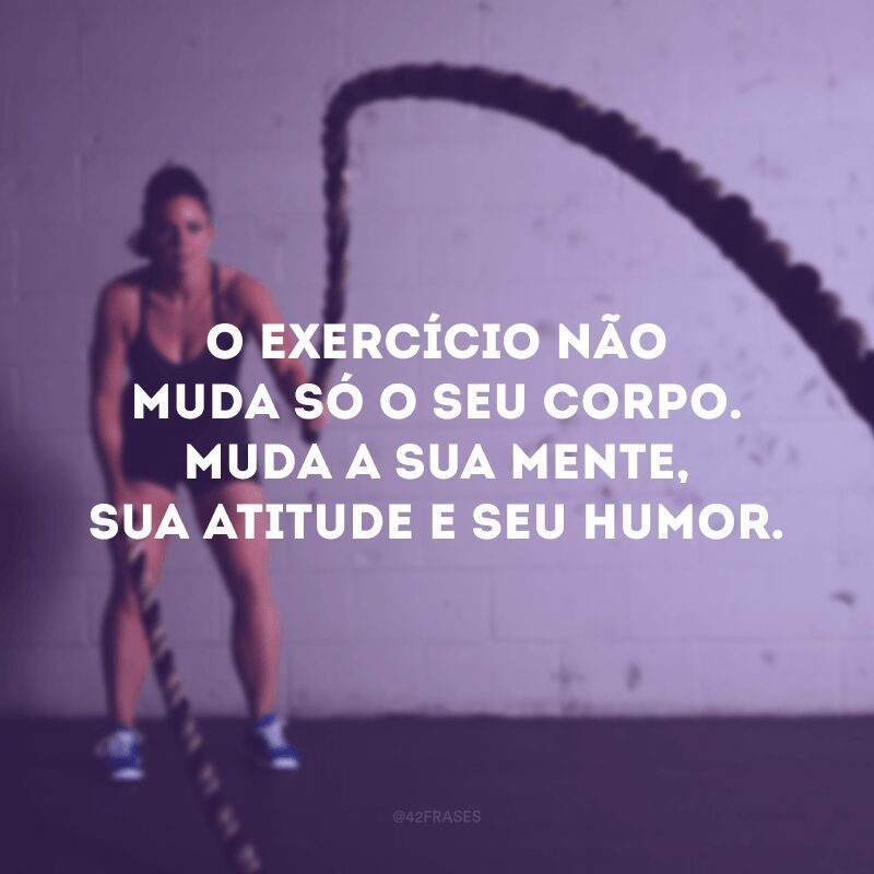 O exercício não muda só o seu corpo. Muda a sua mente, sua atitude e seu humor.