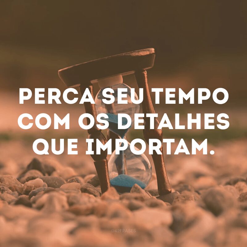 Perca seu tempo com os detalhes que importam.